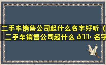 二手车销售公司起什么名字好听（二手车销售公司起什么 🕷 名字好听 🐱 一点）